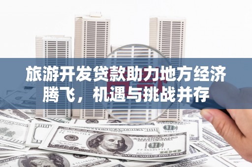 嘉黎旅游开发贷款助力地方经济腾飞，机遇与挑战并存
